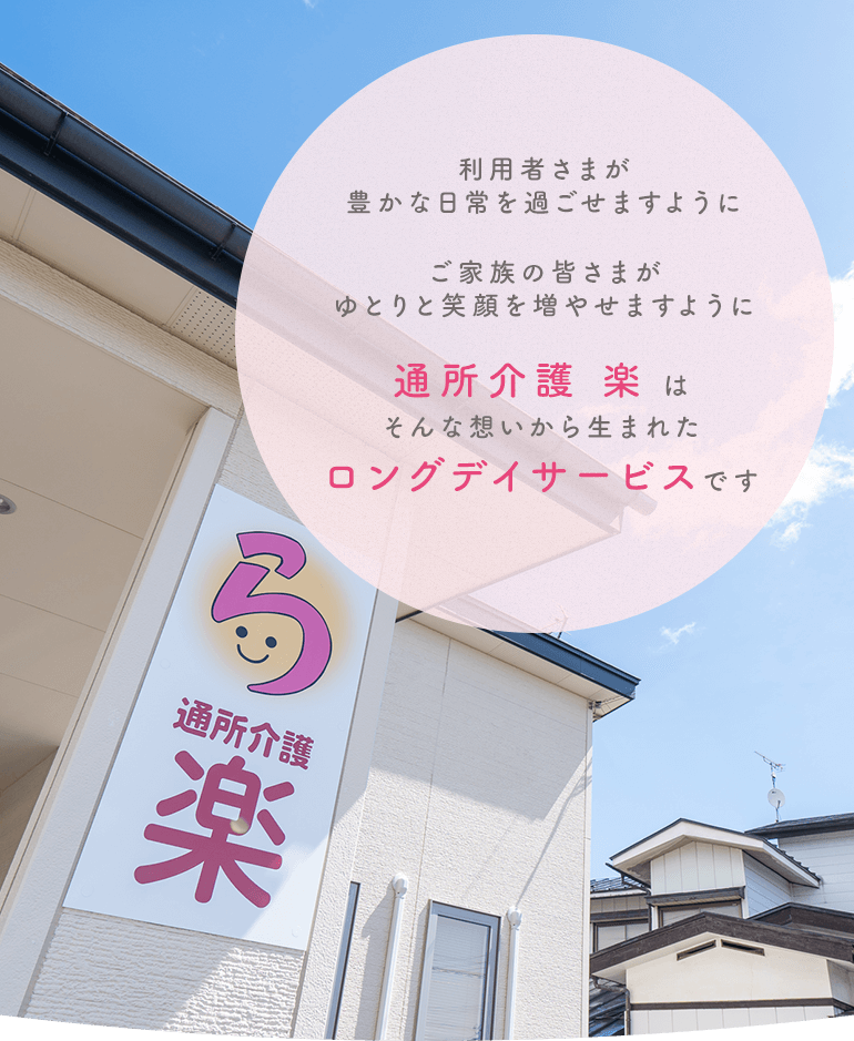 利用者さまが豊かな日常を過ごせますようにご家族の皆さまがゆとりと笑顔を増やせますように 通所介護 楽 はそんな想いから生まれたロングデイサービスです