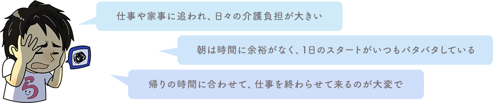 仕事や家事に追われ、日々の介護負担が大きい 朝は時間に余裕がなく、1日のスタートがいつもバタバタしている 帰りの時間に合わせて、仕事を終わらせて来るのが大変で